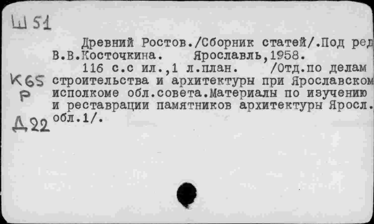 ﻿Ul si
Древний Ростов./Сборник статей/.Под ред В.В.Косточкина. Ярославль,1958.
116 с.с ил.,1 л.план.	/Отд.по делам
K6S строительства и архитектуры при Ярославском р исполкоме обл.совета.Материалы по изучению и реставрации памятников архитектуры Яросл.
Л^2.обл,1//*